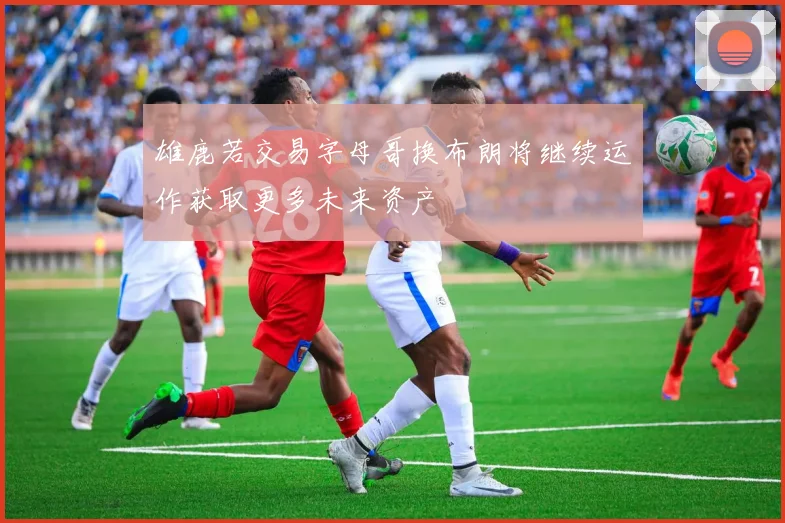 雄鹿若交易字母哥换布朗将继续运作获取更多未来资产