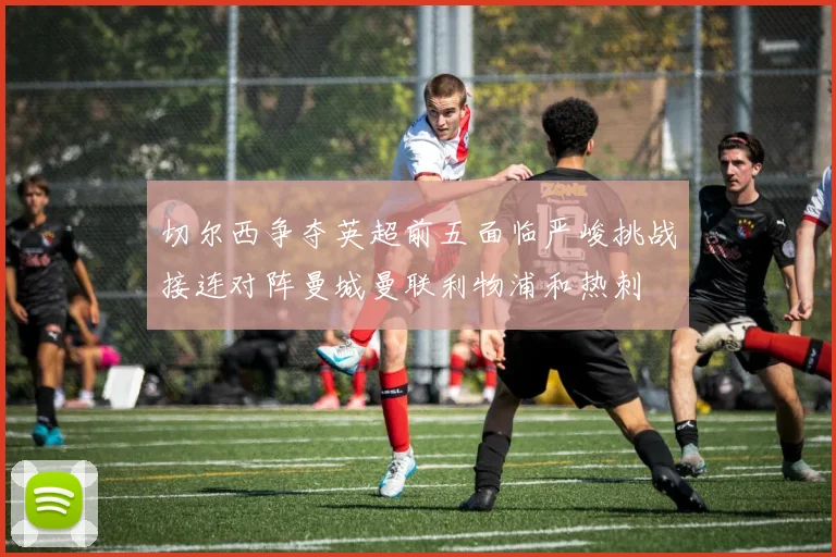 切尔西争夺英超前五面临严峻挑战接连对阵曼城曼联利物浦和热刺