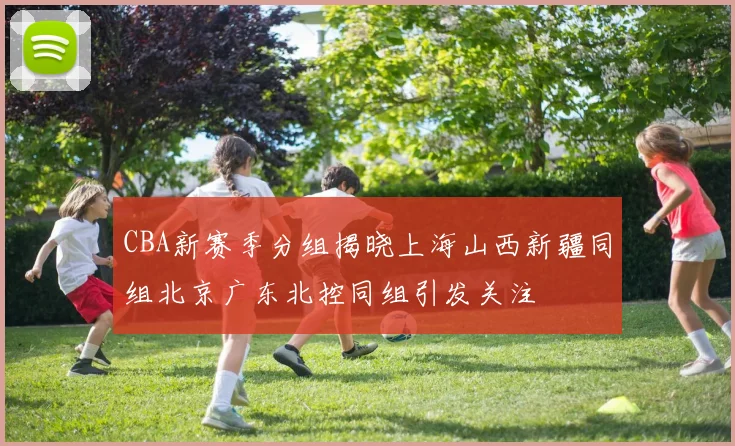 CBA新赛季分组揭晓上海山西新疆同组北京广东北控同组引发关注