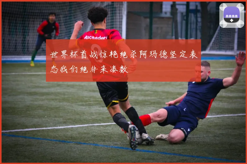 世界杯首战惊艳绝杀阿玛德坚定表态我们绝非来凑数
