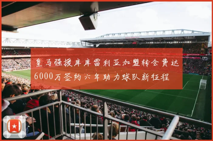 皇马强援库库雷利亚加盟转会费达6000万签约六年助力球队新征程