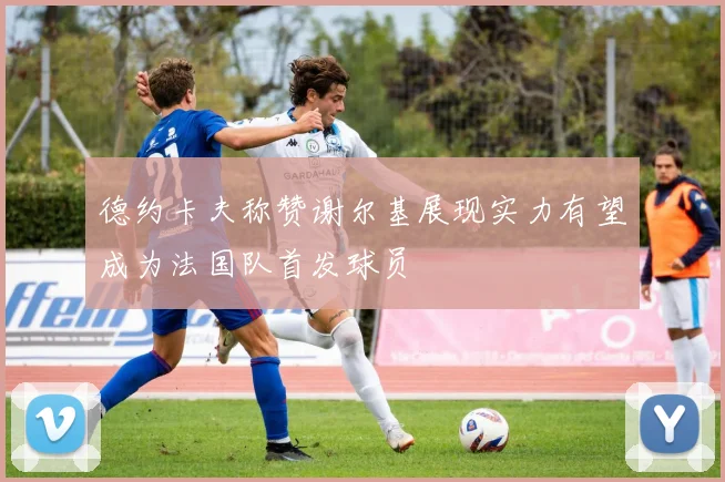 德约卡夫称赞谢尔基展现实力有望成为法国队首发球员