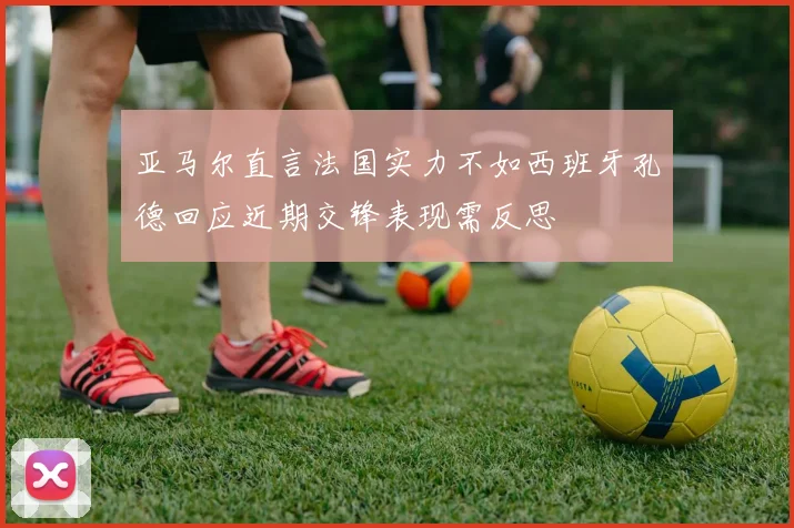 亚马尔直言法国实力不如西班牙孔德回应近期交锋表现需反思