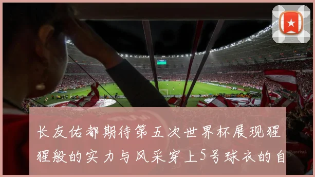长友佑都期待第五次世界杯展现猩猩般的实力与风采穿上5号球衣的自豪感
