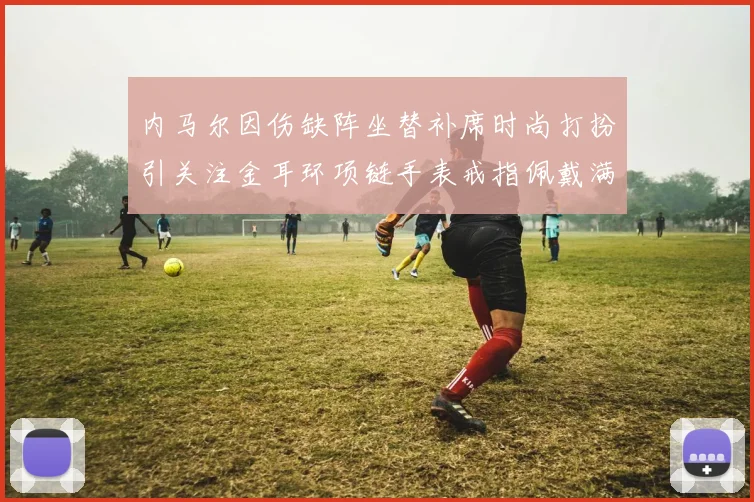 内马尔因伤缺阵坐替补席时尚打扮引关注金耳环项链手表戒指佩戴满身