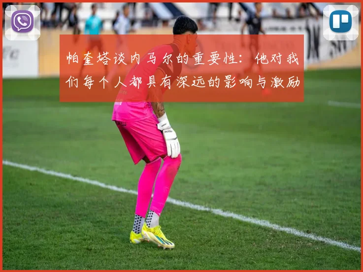 帕奎塔谈内马尔的重要性：他对我们每个人都具有深远的影响与激励