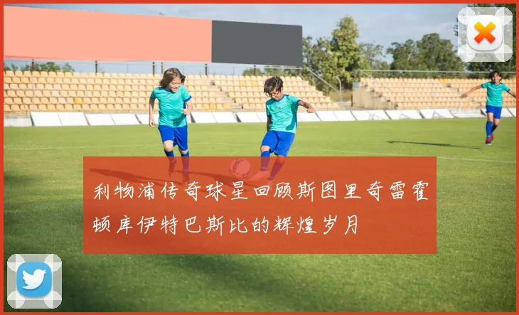 利物浦传奇球星回顾斯图里奇雷霍顿库伊特巴斯比的辉煌岁月