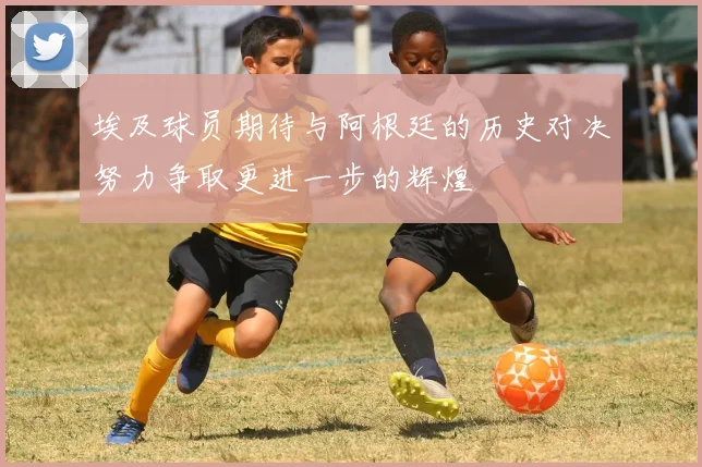 埃及球员期待与阿根廷的历史对决努力争取更进一步的辉煌