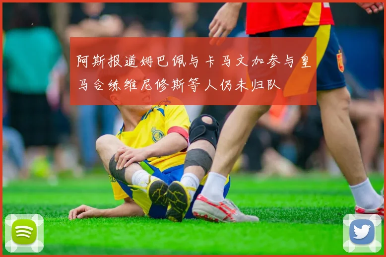 阿斯报道姆巴佩与卡马文加参与皇马合练维尼修斯等人仍未归队