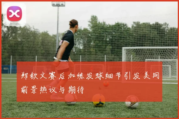 郑钦文赛后加练发球细节引发美网前景热议与期待