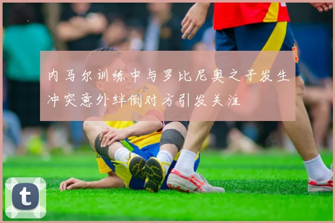 内马尔训练中与罗比尼奥之子发生冲突意外绊倒对方引发关注