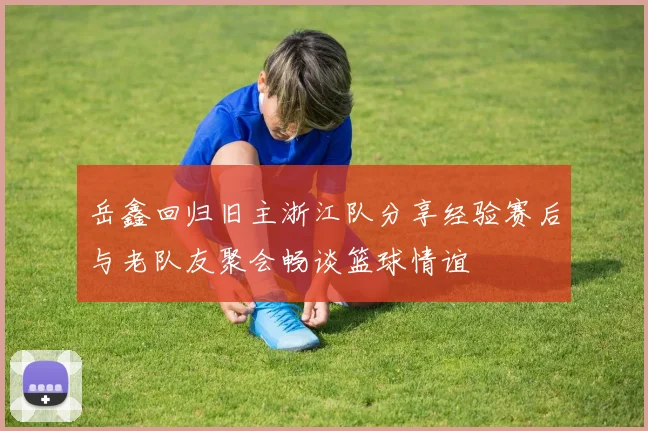 岳鑫回归旧主浙江队分享经验赛后与老队友聚会畅谈篮球情谊