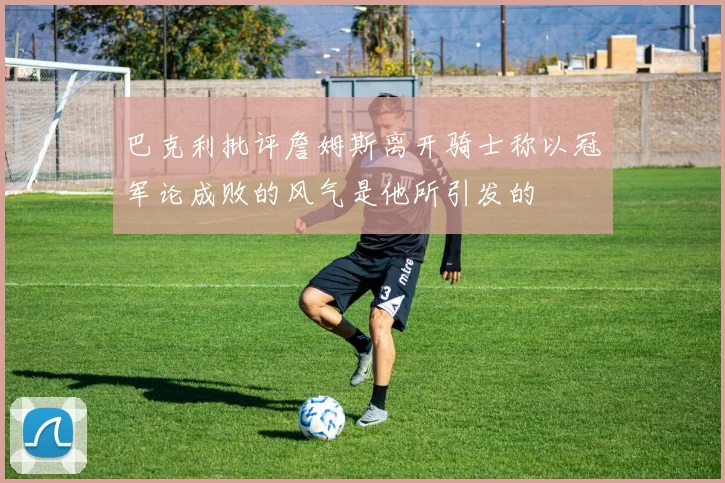 巴克利批评詹姆斯离开骑士称以冠军论成败的风气是他所引发的