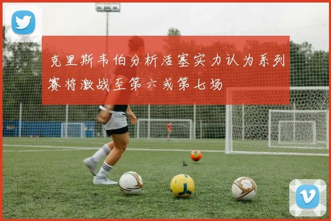 克里斯韦伯分析活塞实力认为系列赛将激战至第六或第七场
