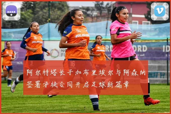 阿尔特塔长子加布里埃尔与阿森纳签署学徒合同开启足球新篇章