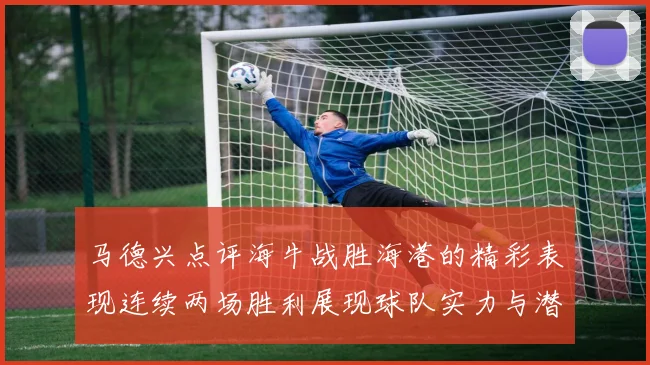 马德兴点评海牛战胜海港的精彩表现连续两场胜利展现球队实力与潜力