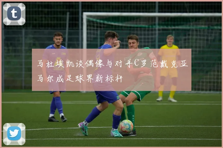 马杜埃凯谈偶像与对手C罗范戴克亚马尔成足球界新标杆
