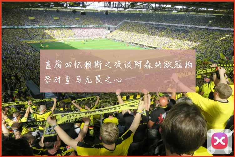 基翁回忆赖斯之夜谈阿森纳欧冠抽签对皇马无畏之心