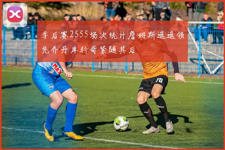 季后赛2555场次统计詹姆斯遥遥领先乔丹库科奇紧随其后