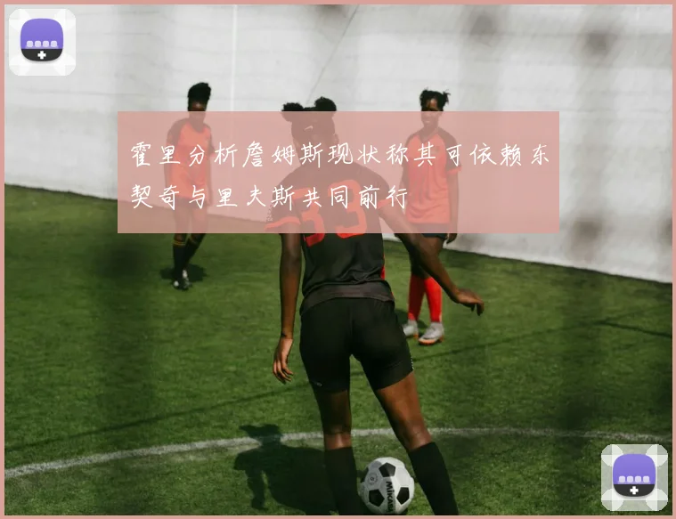 霍里分析詹姆斯现状称其可依赖东契奇与里夫斯共同前行