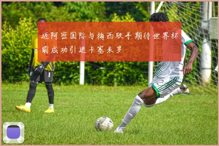 迈阿密国际与梅西联手期待世界杯前成功引进卡塞米罗