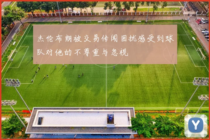 杰伦布朗被交易传闻困扰感受到球队对他的不尊重与忽视