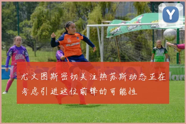 尤文图斯密切关注热苏斯动态正在考虑引进这位前锋的可能性