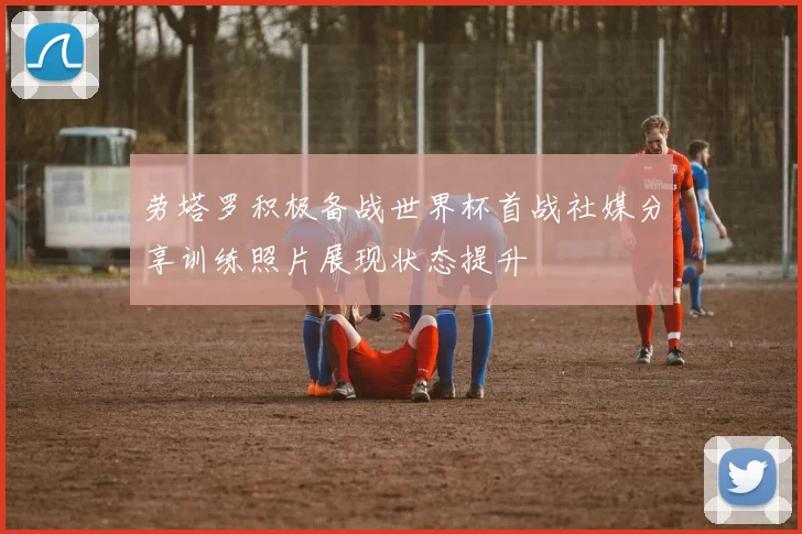 劳塔罗积极备战世界杯首战社媒分享训练照片展现状态提升