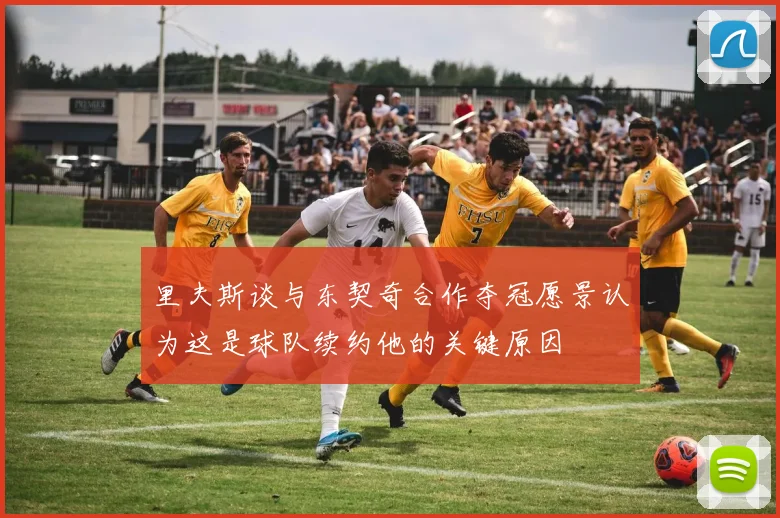 里夫斯谈与东契奇合作夺冠愿景认为这是球队续约他的关键原因