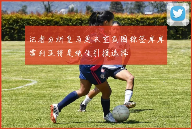 记者分析皇马更衣室氛围称签库库雷利亚将是绝佳引援选择