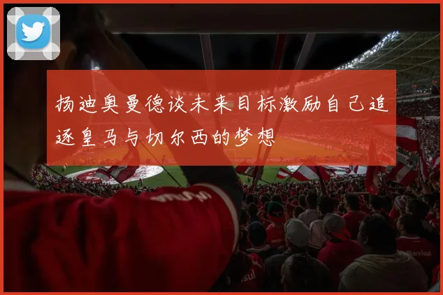 扬迪奥曼德谈未来目标激励自己追逐皇马与切尔西的梦想