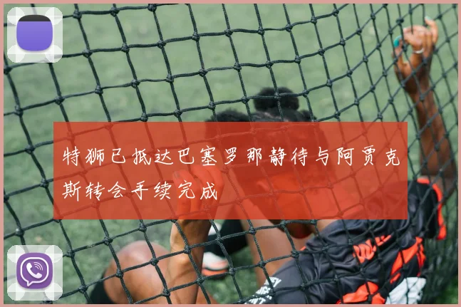 特狮已抵达巴塞罗那静待与阿贾克斯转会手续完成